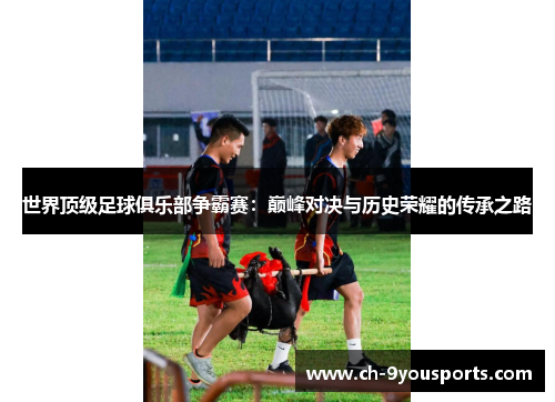 世界顶级足球俱乐部争霸赛：巅峰对决与历史荣耀的传承之路