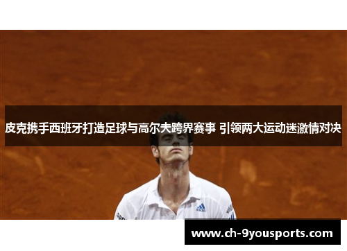 皮克携手西班牙打造足球与高尔夫跨界赛事 引领两大运动迷激情对决