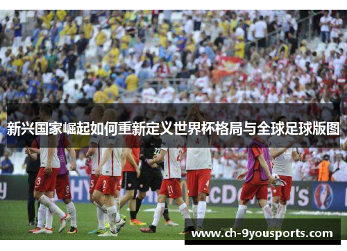 新兴国家崛起如何重新定义世界杯格局与全球足球版图