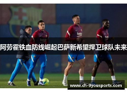 阿劳霍铁血防线崛起巴萨新希望捍卫球队未来