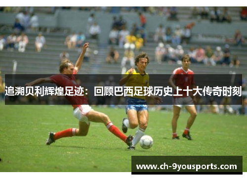 追溯贝利辉煌足迹：回顾巴西足球历史上十大传奇时刻