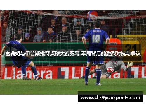 富勒姆与伊普斯维奇点球大战落幕 平局背后的激烈对抗与争议
