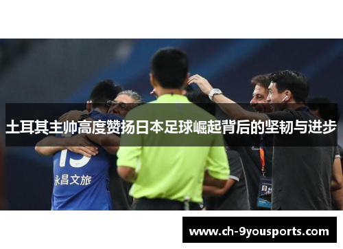土耳其主帅高度赞扬日本足球崛起背后的坚韧与进步
