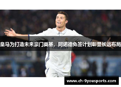 皇马为打造未来豪门奠基，阿诺德免签计划彰显长远布局