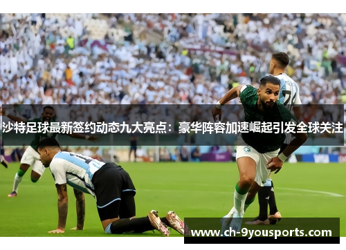 沙特足球最新签约动态九大亮点：豪华阵容加速崛起引发全球关注